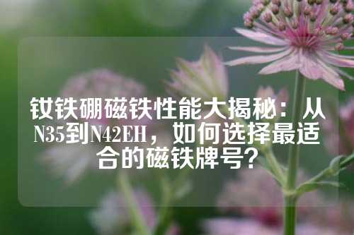 钕铁硼磁铁性能大揭秘：从N35到N42EH，如何选择最适合的磁铁牌号？