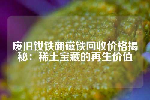 废旧钕铁硼磁铁回收价格揭秘：稀土宝藏的再生价值