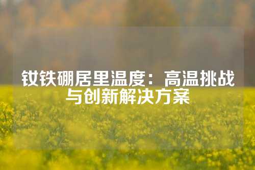 钕铁硼居里温度：高温挑战与创新解决方案