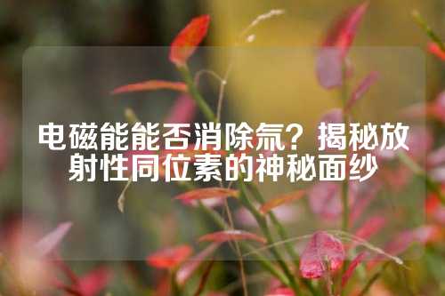 电磁能能否消除氚？揭秘放射性同位素的神秘面纱