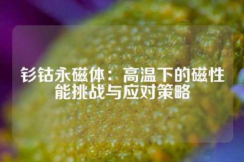 钐钴永磁体：高温下的磁性能挑战与应对策略