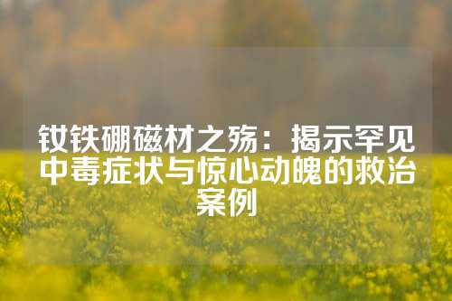 钕铁硼磁材之殇：揭示罕见中毒症状与惊心动魄的救治案例