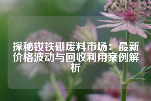 探秘钕铁硼废料市场：最新价格波动与回收利用案例解析