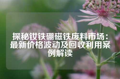 探秘钕铁硼磁铁废料市场：最新价格波动及回收利用案例解读