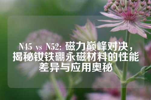 N45 vs N52: 磁力巅峰对决，揭秘钕铁硼永磁材料的性能差异与应用奥秘